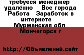 требуеся менеджер (удалённо) - Все города Работа » Заработок в интернете   . Мурманская обл.,Мончегорск г.